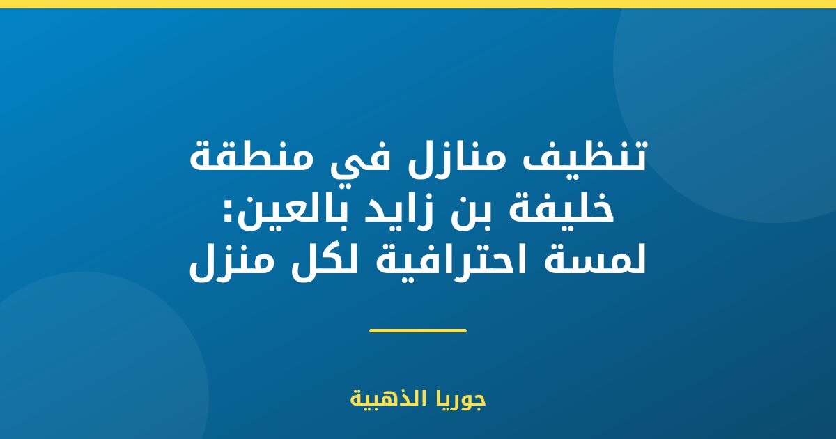 تنظيف منازل في منطقة خليفة بن زايد بالعين: لمسة احترافية لكل منزل